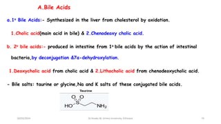 A.Bile Acids
a.1o Bile Acids:- Synthesized in the liver from cholesterol by oxidation.
1.Cholic acid(main acid in bile) & 2.Chenodeoxy cholic acid.
b. 2o bile acids:- produced in intestine from 1o bile acids by the action of intestinal
bacteria,by deconjugation &7α-dehydroxylation.
1.Deoxycholic acid from cholic acid & 2.Lithocholic acid from chenodeoxycholic acid.
- Bile salts: taurine or glycine,Na and K salts of these conjugated bile acids.
74
18/03/2024 Dr.Tesaka W, Jimma University, Ethioipia
 