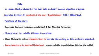 Bile
- A viscous fluid produced by the liver cells & doesn’t contain digestive enzymes.
-Secreted by liver  canaliculi & bile duct gallbladder(~ 500-1000ml/day).
Functions of Bile Salts
- Decrease Surface tension(as emulsifier) & for Micelles formation
- Absorption of fat soluble Vitamins & carotene.
- Have Choleretic action;stimulate liver to secrete bile as long as bile acids are absorbed.
- keep cholesterol in solution(Cholesterol remains soluble in gallbladder bile by bile salts).
79
18/03/2024 Dr.Tesaka W, Jimma University, Ethioipia
 
