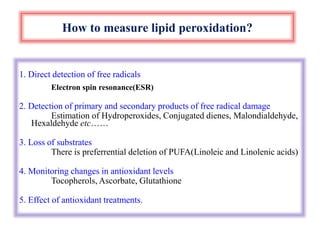 How to measure lipid peroxidation?
1. Direct detection of free radicals
Electron spin resonance(ESR)
2. Detection of primary and secondary products of free radical damage
Estimation of Hydroperoxides, Conjugated dienes, Malondialdehyde,
Hexaldehyde etc……
3. Loss of substrates
There is preferrential deletion of PUFA(Linoleic and Linolenic acids)
4. Monitoring changes in antioxidant levels
Tocopherols, Ascorbate, Glutathione
5. Effect of antioxidant treatments.
 