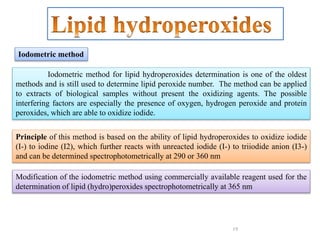 19
Iodometric method for lipid hydroperoxides determination is one of the oldest
methods and is still used to determine lipid peroxide number. The method can be applied
to extracts of biological samples without present the oxidizing agents. The possible
interfering factors are especially the presence of oxygen, hydrogen peroxide and protein
peroxides, which are able to oxidize iodide.
Principle of this method is based on the ability of lipid hydroperoxides to oxidize iodide
(I-) to iodine (I2), which further reacts with unreacted iodide (I-) to triiodide anion (I3-)
and can be determined spectrophotometrically at 290 or 360 nm
Modification of the iodometric method using commercially available reagent used for the
determination of lipid (hydro)peroxides spectrophotometrically at 365 nm
Iodometric method
 