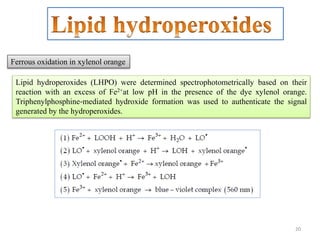 20
Lipid hydroperoxides (LHPO) were determined spectrophotometrically based on their
reaction with an excess of Fe2+at low pH in the presence of the dye xylenol orange.
Triphenylphosphine‐mediated hydroxide formation was used to authenticate the signal
generated by the hydroperoxides.
Ferrous oxidation in xylenol orange
 