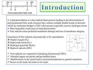  Lipid peroxidation is a free-radical chain process leading to the deterioration of
polyunsaturated fatty acids, because they contain multiple double bonds in between
which lie methylene bridges (-CH2-) that possess especially reactive hydrogen atoms.
 Most frequently cited cause of seed deterioration
 Free radicals cause profound membrane damage and loss of membrane integrity.
Generation of free radicals enzymatically or by autoxidation
 Singlet oxygen (O2)
 Superoxide anion (O2
-)
 Hydrogen peroxide (H2O2)
 Hydroxl radicals (OH-)
 Free radicals are suspected of attacking chromosomal DNA.
 Potential targets are purine and pyrimidine bases.
 Modifications in the strand lead to increased propensity to genetic mutations.
 Occurs in all seeds, but more in oil seeds.
5
 