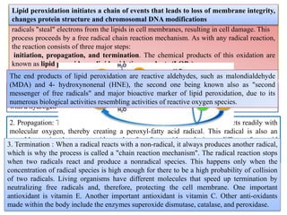8
Definition:
Lipid peroxidation is the oxidative degradation of lipids. It is the process in which free
radicals "steal" electrons from the lipids in cell membranes, resulting in cell damage. This
process proceeds by a free radical chain reaction mechanism. As with any radical reaction,
the reaction consists of three major steps:
initiation, propagation, and termination. The chemical products of this oxidation are
known as lipid peroxides or lipid oxidation products (LOPs)..
1. Initiation is the step in which a fatty acid radical is produced. The most notable initiators
in living cells are reactive oxygen species (ROS), such as OH· and HOO·, which combines
with a hydrogen atom to make water and a fatty acid radical.
2. Propagation: The fatty acid radical is not a very stable molecule, so it reacts readily with
molecular oxygen, thereby creating a peroxyl-fatty acid radical. This radical is also an
unstable species that reacts with another free fatty acid, producing a different fatty acid
radical and a lipid peroxide, or a cyclic peroxide if it had reacted with itself. This cycle
continues, as the new fatty acid radical reacts in the same way.
Lipid peroxidation initiates a chain of events that leads to loss of membrane integrity,
changes protein structure and chromosomal DNA modifications
3. Termination : When a radical reacts with a non-radical, it always produces another radical,
which is why the process is called a "chain reaction mechanism". The radical reaction stops
when two radicals react and produce a nonradical species. This happens only when the
concentration of radical species is high enough for there to be a high probability of collision
of two radicals. Living organisms have different molecules that speed up termination by
neutralizing free radicals and, therefore, protecting the cell membrane. One important
antioxidant is vitamin E. Another important antioxidant is vitamin C. Other anti-oxidants
made within the body include the enzymes superoxide dismutase, catalase, and peroxidase.
The end products of lipid peroxidation are reactive aldehydes, such as malondialdehyde
(MDA) and 4- hydroxynonenal (HNE), the second one being known also as "second
messenger of free radicals" and major bioactive marker of lipid peroxidation, due to its
numerous biological activities resembling activities of reactive oxygen species.
 