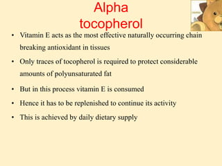 Alpha
tocopherol
• Vitamin E acts as the most effective naturally occurring chain
breaking antioxidant in tissues
• Only traces of tocopherol is required to protect considerable
amounts of polyunsaturated fat
• But in this process vitamin E is consumed
• Hence it has to be replenished to continue its activity
• This is achieved by daily dietary supply
 