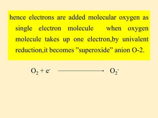 hence electrons are added molecular oxygen as
single electron molecule when oxygen
molecule takes up one electron,by univalent
reduction,it becomes ”superoxide” anion O-2.
O2 + e- O2
-
 