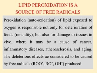 Peroxidation (auto-oxidation) of lipid exposed to
oxygen is responsible not only for deterioration of
foods (rancidity), but also for damage to tissues in
vivo, where it may be a cause of cancer,
inflammatory diseases, atherosclerosis, and aging.
The deleterious effects ae considered to be caused
by free radicals (ROO*, RO*, OH*) produced
LIPID PEROXIDATION IS A
SOURCE OF FREE RADICALS
 
