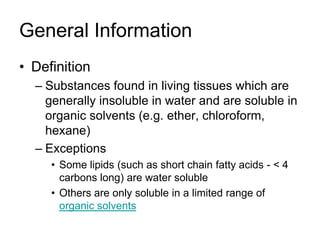 General Information
• Definition
  – Substances found in living tissues which are
    generally insoluble in water and are soluble in
    organic solvents (e.g. ether, chloroform,
    hexane)
  – Exceptions
     • Some lipids (such as short chain fatty acids - < 4
       carbons long) are water soluble
     • Others are only soluble in a limited range of
       organic solvents
 