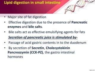 Lipid digestion in small intestine
• Major site of fat digestion
• Effective digestion due to the presence of Pancreatic
enzymes and bile salts.
• Bile salts act as effective emulsifying agents for fats
Secretion of pancreatic juice is stimulated by-
• Passage of acid gastric contents in to the duodenum
• By secretion of Secretin, Cholecystokinin
Pancreozymin (CCK-PZ), the gastro intestinal
hormones
 