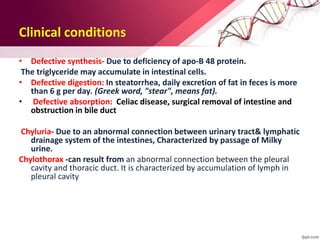 Clinical conditions
• Defective synthesis- Due to deficiency of apo-B 48 protein.
The triglyceride may accumulate in intestinal cells.
• Defective digestion: In steatorrhea, daily excretion of fat in feces is more
than 6 g per day. (Greek word, "stear", means fat).
• Defective absorption: Celiac disease, surgical removal of intestine and
obstruction in bile duct
Chyluria- Due to an abnormal connection between urinary tract& lymphatic
drainage system of the intestines, Characterized by passage of Milky
urine.
Chylothorax -can result from an abnormal connection between the pleural
cavity and thoracic duct. It is characterized by accumulation of lymph in
pleural cavity
 