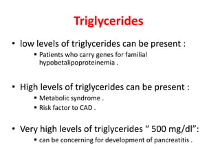 Triglycerides 
• low levels of triglycerides can be present : 
 Patients who carry genes for familial 
hypobetalipoproteinemia . 
• High levels of triglycerides can be present : 
 Metabolic syndrome . 
 Risk factor to CAD . 
• Very high levels of triglycerides “ 500 mg/dl”: 
 can be concerning for development of pancreatitis . 
 