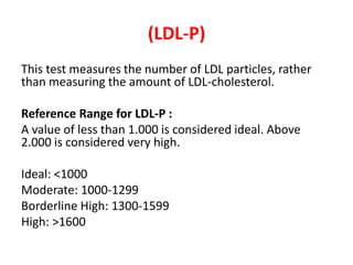 (LDL-P) 
This test measures the number of LDL particles, rather 
than measuring the amount of LDL-cholesterol. 
Reference Range for LDL-P : 
A value of less than 1.000 is considered ideal. Above 
2.000 is considered very high. 
Ideal: <1000 
Moderate: 1000-1299 
Borderline High: 1300-1599 
High: >1600 
 