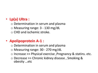 • Lp(a) Ultra : 
o Determination in serum and plasma 
o Measuring range: 3 - 130 mg/dL 
o CHD and ischemic stroke. 
• Apolipoprotein A-1 : 
o Determination in serum and plasma 
o Measuring range: 30 - 270 mg/dL 
o Increase >> Physical exercise ,Pregnancy & statins. etc. 
o Decrease >> Chronic kidney disease , Smoking & 
obesity …etc 
 