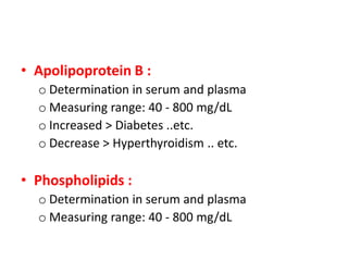 • Apolipoprotein B : 
o Determination in serum and plasma 
o Measuring range: 40 - 800 mg/dL 
o Increased > Diabetes ..etc. 
o Decrease > Hyperthyroidism .. etc. 
• Phospholipids : 
o Determination in serum and plasma 
o Measuring range: 40 - 800 mg/dL 
 