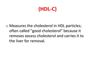 (HDL-C) 
o Measures the cholesterol in HDL particles; 
often called "good cholesterol" because it 
removes excess cholesterol and carries it to 
the liver for removal. 
 