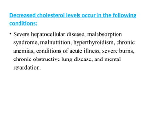 Decreased cholesterol levels occur in the following
conditions:
• Severs hepatocellular disease, malabsorption
syndrome, malnutrition, hyperthyroidism, chronic
anemias, conditions of acute illness, severe burns,
chronic obstructive lung disease, and mental
retardation.
 