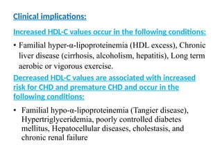 Clinical implications:
Increased HDL-C values occur in the following conditions:
• Familial hyper-α-lipoproteinemia (HDL excess), Chronic
liver disease (cirrhosis, alcoholism, hepatitis), Long term
aerobic or vigorous exercise.
Decreased HDL-C values are associated with increased
risk for CHD and premature CHD and occur in the
following conditions:
• Familial hypo-α-lipoproteinemia (Tangier disease),
Hypertriglyceridemia, poorly controlled diabetes
mellitus, Hepatocellular diseases, cholestasis, and
chronic renal failure
 