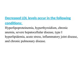 Decreased LDL levels occur in the following
conditions:
Hyperlipoproteinemia, hyperthyroidism, chronic
anemia, severe hepatocellular disease, type I
hyperlipidemia, acute stress, inflammatory joint disease,
and chronic pulmonary disease.
 
