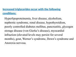 Increased triglycerides occur with the following
conditions:
Hyperlipoproteinemia, liver disease, alcoholism,
nephrotic syndrome, renal disease, hypothyroidism,
poorly controlled diabetes mellitus, pancreatitis, glycogen
storage disease (von Gierke’s disease), myocardial
infraction (elevated levels may persist for several
months), gout, Werner’s syndrome, Down’s syndrome and
Anorexia nervosa.
 