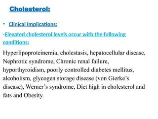 Cholesterol:
• Clinical implications:
-Elevated cholesterol levels occur with the following
conditions:
Hyperlipoproteinemia, cholestasis, hepatocellular disease,
Nephrotic syndrome, Chronic renal failure,
hyporthyroidism, poorly controlled diabetes mellitus,
alcoholism, glycogen storage disease (von Gierke’s
disease), Werner’s syndrome, Diet high in cholesterol and
fats and Obesity.
 