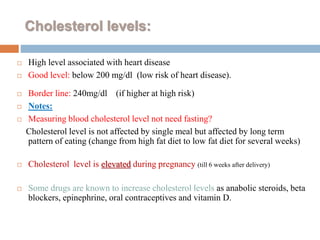 Cholesterol levels:
 High level associated with heart disease
 Good level: below 200 mg/dl (low risk of heart disease).
 Border line: 240mg/dl (if higher at high risk)
 Notes:
 Measuring blood cholesterol level not need fasting?
Cholesterol level is not affected by single meal but affected by long term
pattern of eating (change from high fat diet to low fat diet for several weeks)
 Cholesterol level is elevated during pregnancy (till 6 weeks after delivery)
 Some drugs are known to increase cholesterol levels as anabolic steroids, beta
blockers, epinephrine, oral contraceptives and vitamin D.
 