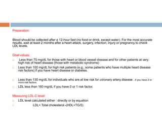 Preparation:
Blood should be collected after a 12-hour fast (no food or drink, except water). For the most accurate
results, wait at least 2 months after a heart attack, surgery, infection, injury or pregnancy to check
LDL levels.
Goal values:
 Less than 70 mg/dL for those with heart or blood vessel disease and for other patients at very
high risk of heart disease (those with metabolic syndrome)
 Less than 100 mg/dL for high risk patients (e.g., some patients who have multiple heart disease
risk factors) if you have heart disease or diabetes.
 Less than 130 mg/dL for individuals who are at low risk for coronary artery disease . if you have 2 or
more risk factors.
 LDL less than 160 mg/dL if you have 0 or 1 risk factor.
Measuring LDL-C level:
 LDL level calculated either : directly or by equation
 LDL= Total cholesterol -(HDL+TG/5)
 