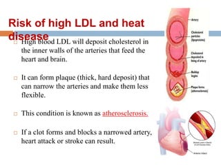  High blood LDL will deposit cholesterol in
the inner walls of the arteries that feed the
heart and brain.
 It can form plaque (thick, hard deposit) that
can narrow the arteries and make them less
flexible.
 This condition is known as atherosclerosis.
 If a clot forms and blocks a narrowed artery,
heart attack or stroke can result.
Risk of high LDL and heat
disease
 