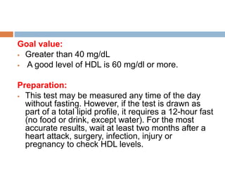Goal value:
 Greater than 40 mg/dL
 A good level of HDL is 60 mg/dl or more.
Preparation:
 This test may be measured any time of the day
without fasting. However, if the test is drawn as
part of a total lipid profile, it requires a 12-hour fast
(no food or drink, except water). For the most
accurate results, wait at least two months after a
heart attack, surgery, infection, injury or
pregnancy to check HDL levels.
 