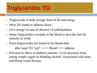 Triglycerides TG:
 Triglyceride is body storage form of fat and energy
 Most TG found in adipose tissue
 Give energy in case of absence of carbohydrates
 Some triglycerides circulate in the blood to provide fuel for
muscles to work.
 Extra triglycerides are found in the blood after
after meal TG "gut" >>>> blood>>>> adipose
 Elevated in obese or diabetic patients. Level increases from
eating simple sugars or drinking alcohol. Associated with heart
and blood vessel disease.
 