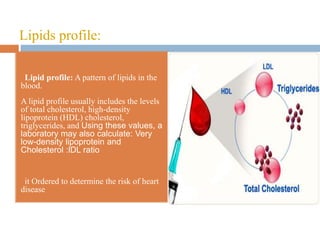 Lipids profile:
• Lipid profile: A pattern of lipids in the
blood.
A lipid profile usually includes the levels
of total cholesterol, high-density
lipoprotein (HDL) cholesterol,
triglycerides, and Using these values, a
laboratory may also calculate: Very
low-density lipoprotein and
Cholesterol :lDL ratio
• it Ordered to determine the risk of heart
disease
 