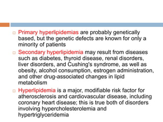  Primary hyperlipidemias are probably genetically
based, but the genetic defects are known for only a
minority of patients
 Secondary hyperlipidemia may result from diseases
such as diabetes, thyroid disease, renal disorders,
liver disorders, and Cushing's syndrome, as well as
obesity, alcohol consumption, estrogen administration,
and other drug-associated changes in lipid
metabolism
 Hyperlipidemia is a major, modifiable risk factor for
atherosclerosis and cardiovascular disease, including
coronary heart disease; this is true both of disorders
involving hypercholesterolemia and
hypertriglyceridemia
 