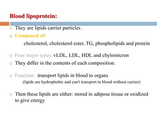 Blood lipoprotein:
 They are lipids carrier particles .
 Composed of:
cholesterol, cholesterol ester, TG, phospholipids and protein
 Four major types: vLDL, LDL, HDL and chylomicron
 They differ in the contents of each composition.
 Function: transport lipids in blood to organs
(lipids are hydrophobic and can't transport in blood without carrier)
 Then these lipids are either: stored in adipose tissue or oxidized
to give energy
 