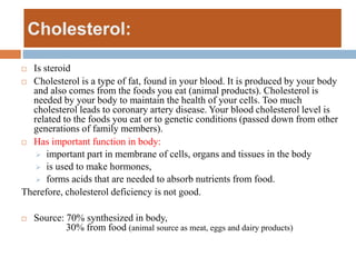 Cholesterol:
 Is steroid
 Cholesterol is a type of fat, found in your blood. It is produced by your body
and also comes from the foods you eat (animal products). Cholesterol is
needed by your body to maintain the health of your cells. Too much
cholesterol leads to coronary artery disease. Your blood cholesterol level is
related to the foods you eat or to genetic conditions (passed down from other
generations of family members).
 Has important function in body:
 important part in membrane of cells, organs and tissues in the body
 is used to make hormones,
 forms acids that are needed to absorb nutrients from food.
Therefore, cholesterol deficiency is not good.
 Source: 70% synthesized in body,
30% from food (animal source as meat, eggs and dairy products)
 