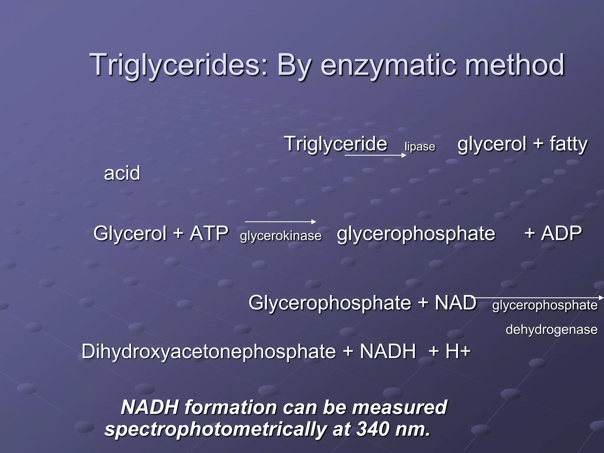 Triglycerides: By enzymatic method
Triglyceride lipase glycerol + fatty
acid
Glycerol + ATP glycerokinase glycerophosphate + ADP
Glycerophosphate + NAD glycerophosphate
dehydrogenase
Dihydroxyacetonephosphate + NADH + H+
NADH formation can be measured
spectrophotometrically at 340 nm.
 