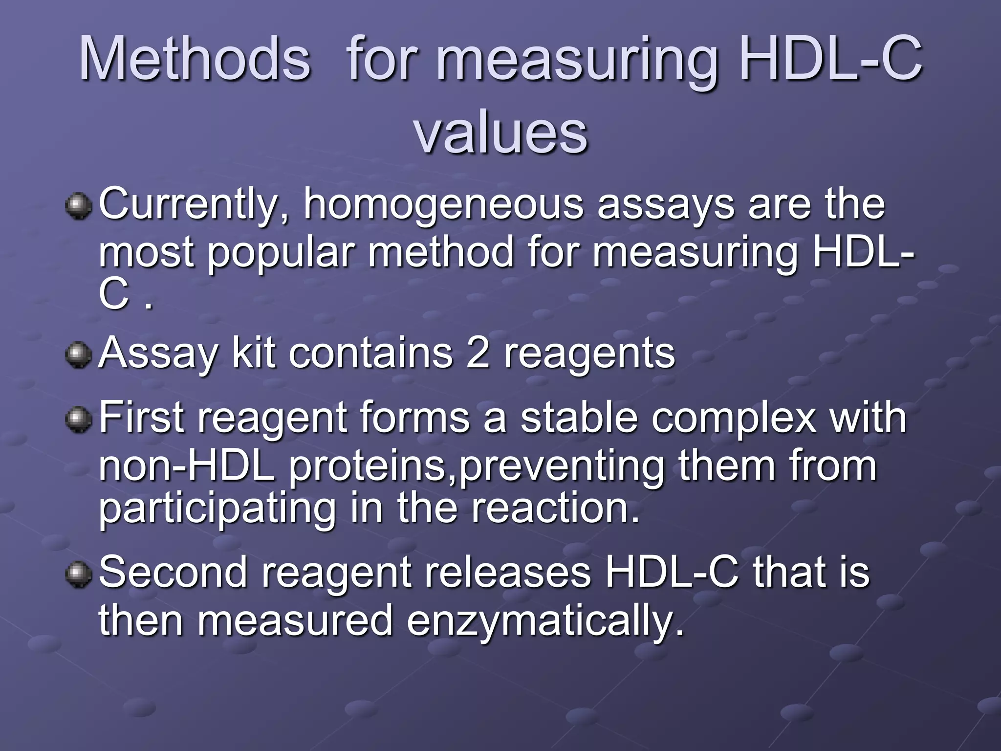 Methods for measuring HDL-C
values
Currently, homogeneous assays are the
most popular method for measuring HDL-
C .
Assay kit contains 2 reagents
First reagent forms a stable complex with
non-HDL proteins,preventing them from
participating in the reaction.
Second reagent releases HDL-C that is
then measured enzymatically.
 