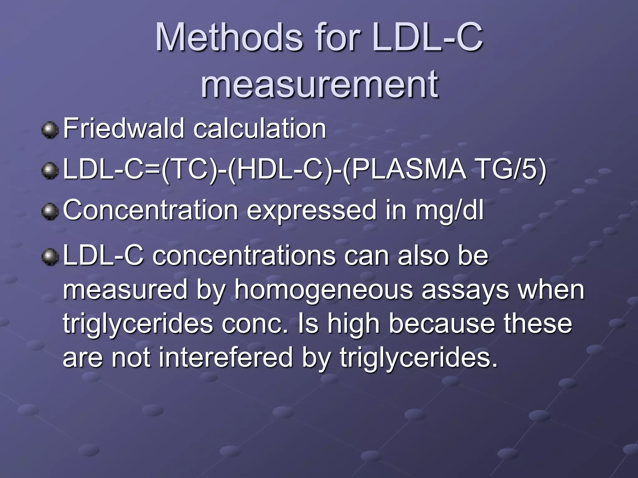 Methods for LDL-C
measurement
Friedwald calculation
LDL-C=(TC)-(HDL-C)-(PLASMA TG/5)
Concentration expressed in mg/dl
LDL-C concentrations can also be
measured by homogeneous assays when
triglycerides conc. Is high because these
are not interefered by triglycerides.
 