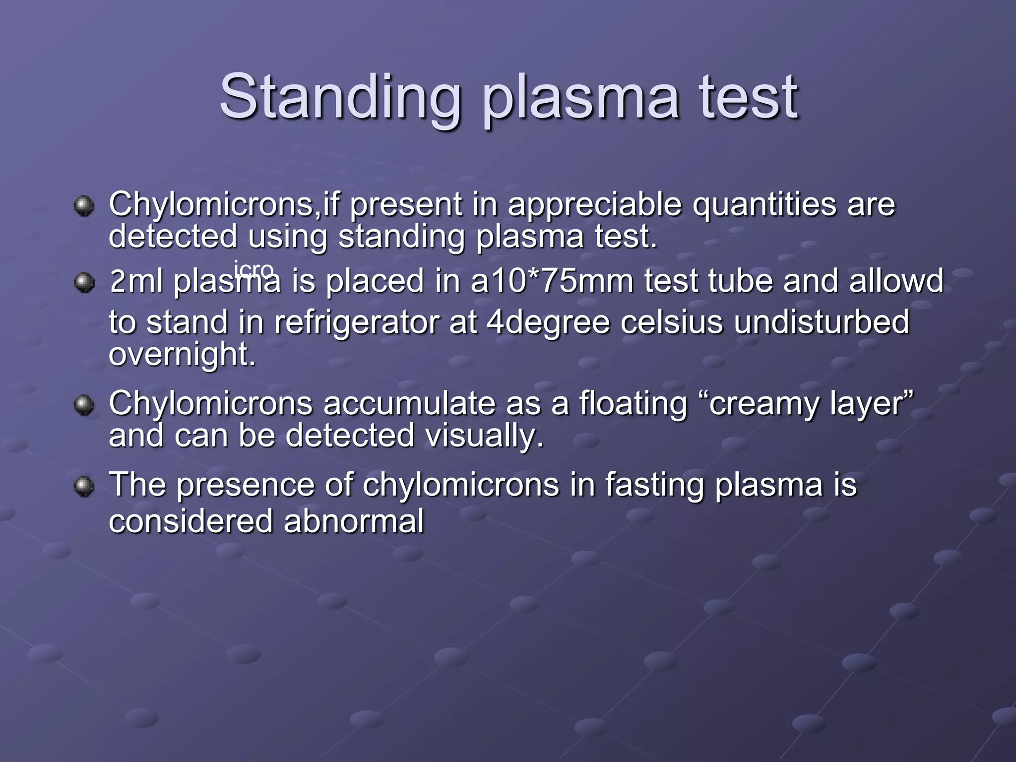 Standing plasma test
Chylomicrons,if present in appreciable quantities are
detected using standing plasma test.
2ml plasma is placed in a10*75mm test tube and allowd
to stand in refrigerator at 4degree celsius undisturbed
overnight.
Chylomicrons accumulate as a floating “creamy layer”
and can be detected visually.
The presence of chylomicrons in fasting plasma is
considered abnormal
icro
 