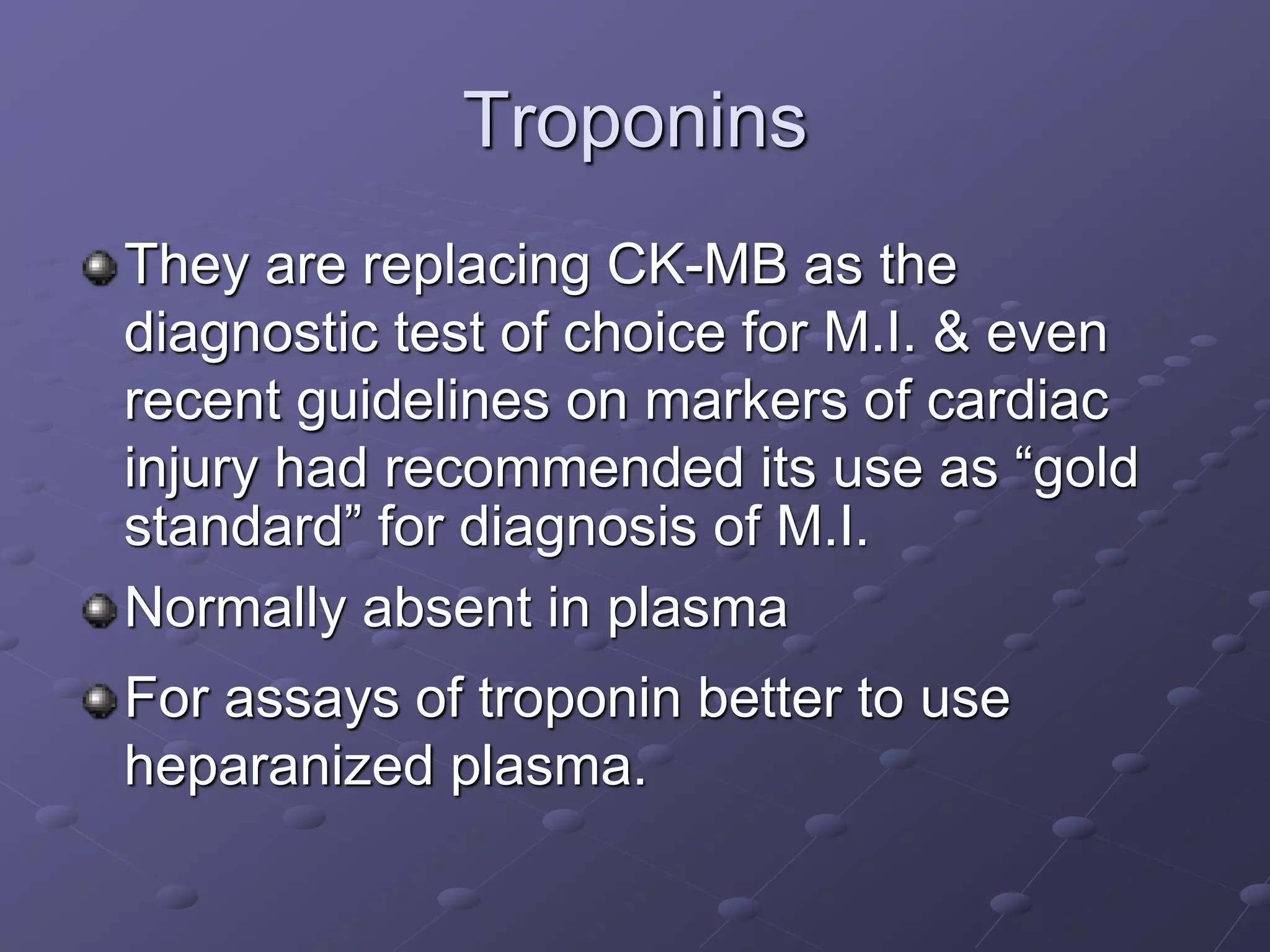 Troponins
They are replacing CK-MB as the
diagnostic test of choice for M.I. & even
recent guidelines on markers of cardiac
injury had recommended its use as “gold
standard” for diagnosis of M.I.
Normally absent in plasma
For assays of troponin better to use
heparanized plasma.
 