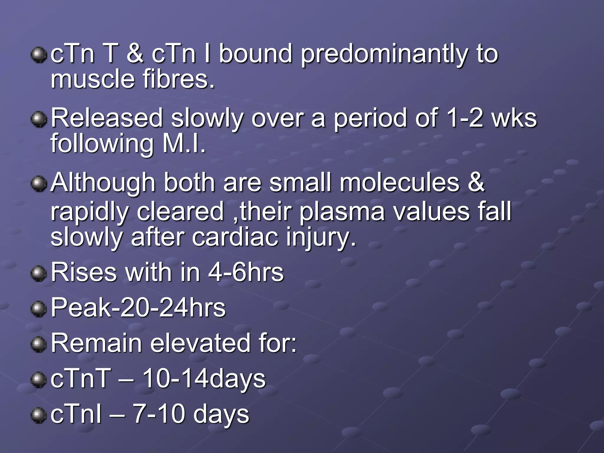 cTn T & cTn I bound predominantly to
muscle fibres.
Released slowly over a period of 1-2 wks
following M.I.
Although both are small molecules &
rapidly cleared ,their plasma values fall
slowly after cardiac injury.
Rises with in 4-6hrs
Peak-20-24hrs
Remain elevated for:
cTnT – 10-14days
cTnI – 7-10 days
 