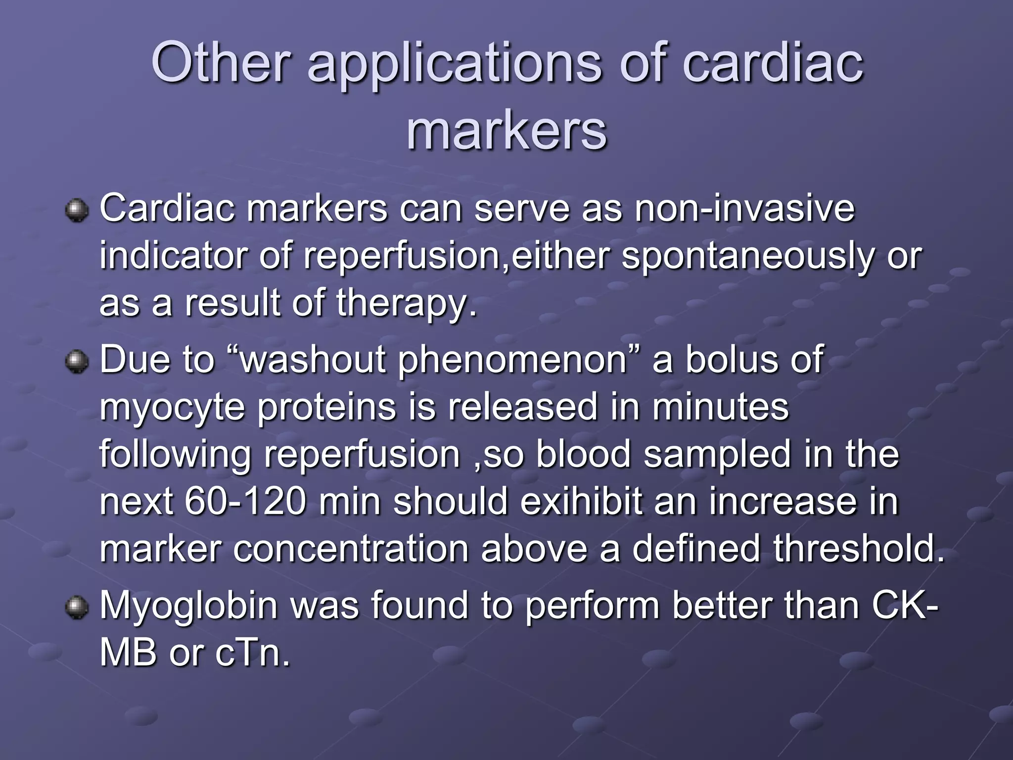 Other applications of cardiac
markers
Cardiac markers can serve as non-invasive
indicator of reperfusion,either spontaneously or
as a result of therapy.
Due to “washout phenomenon” a bolus of
myocyte proteins is released in minutes
following reperfusion ,so blood sampled in the
next 60-120 min should exihibit an increase in
marker concentration above a defined threshold.
Myoglobin was found to perform better than CK-
MB or cTn.
 