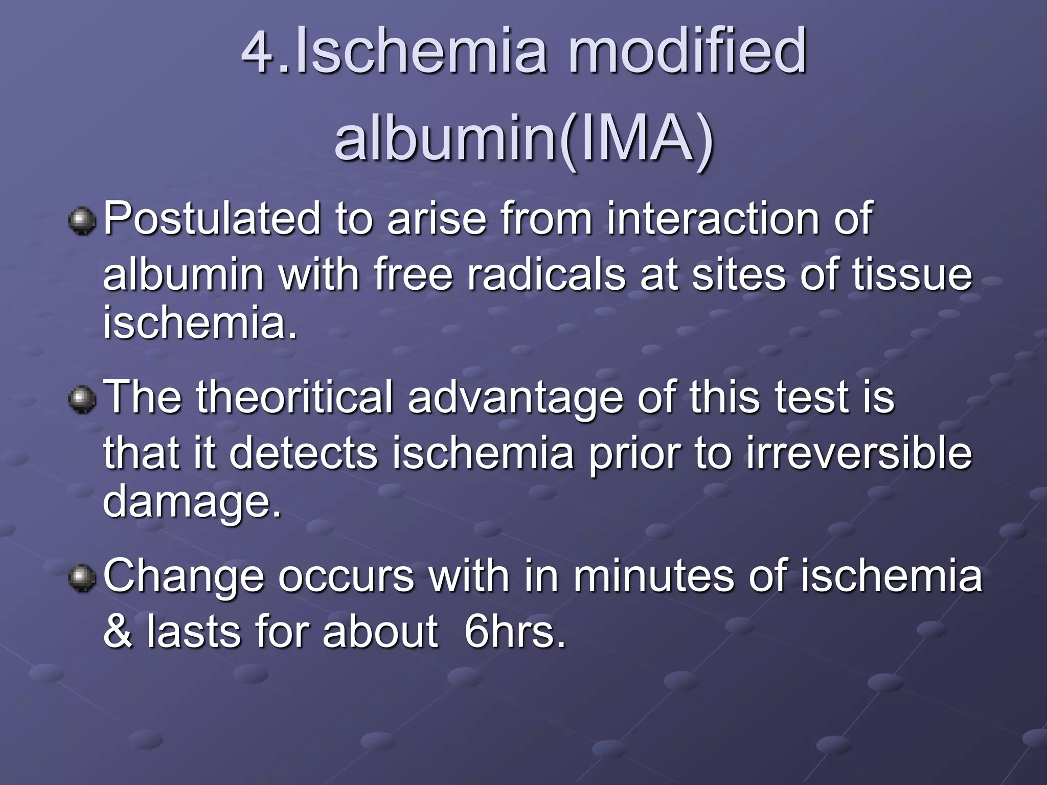 4.Ischemia modified
albumin(IMA)
Postulated to arise from interaction of
albumin with free radicals at sites of tissue
ischemia.
The theoritical advantage of this test is
that it detects ischemia prior to irreversible
damage.
Change occurs with in minutes of ischemia
& lasts for about 6hrs.
 
