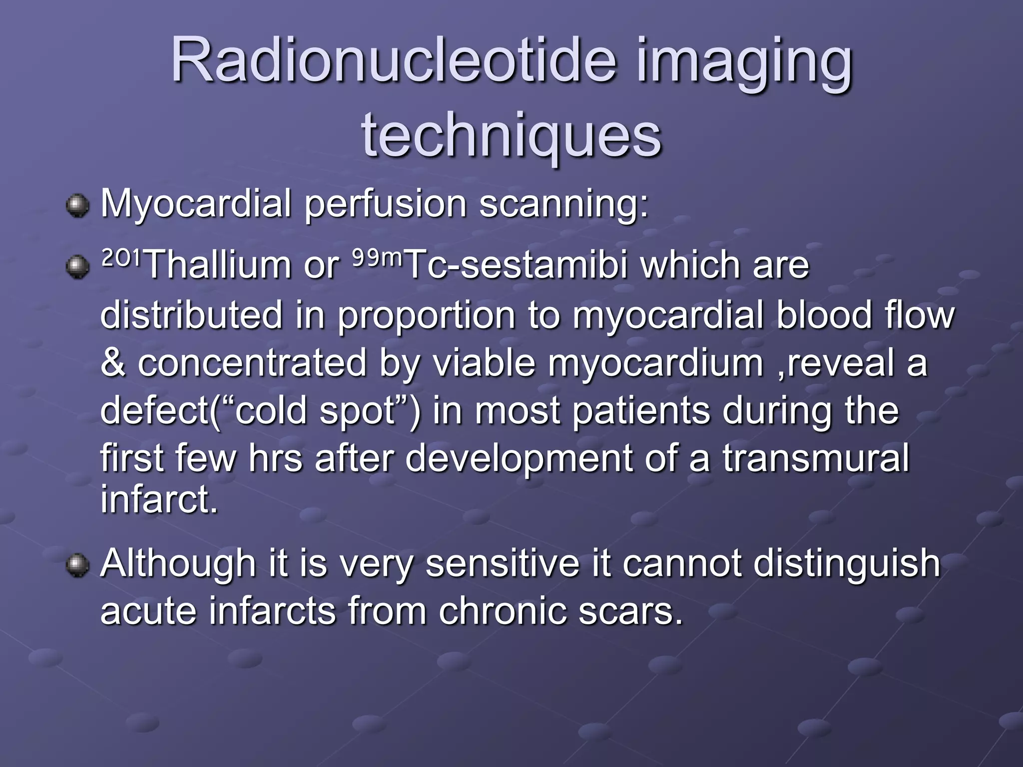 Radionucleotide imaging
techniques
Myocardial perfusion scanning:
201Thallium or 99mTc-sestamibi which are
distributed in proportion to myocardial blood flow
& concentrated by viable myocardium ,reveal a
defect(“cold spot”) in most patients during the
first few hrs after development of a transmural
infarct.
Although it is very sensitive it cannot distinguish
acute infarcts from chronic scars.
 