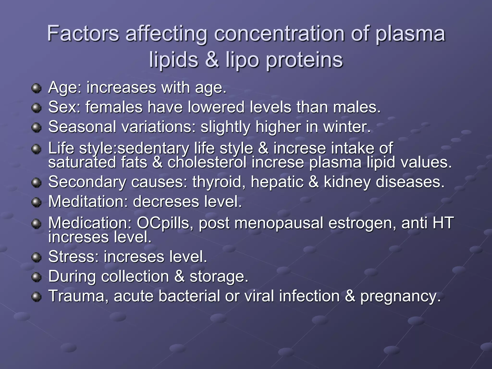 Factors affecting concentration of plasma
lipids & lipo proteins
Age: increases with age.
Sex: females have lowered levels than males.
Seasonal variations: slightly higher in winter.
Life style:sedentary life style & increse intake of
saturated fats & cholesterol increse plasma lipid values.
Secondary causes: thyroid, hepatic & kidney diseases.
Meditation: decreses level.
Medication: OCpills, post menopausal estrogen, anti HT
increses level.
Stress: increses level.
During collection & storage.
Trauma, acute bacterial or viral infection & pregnancy.
 