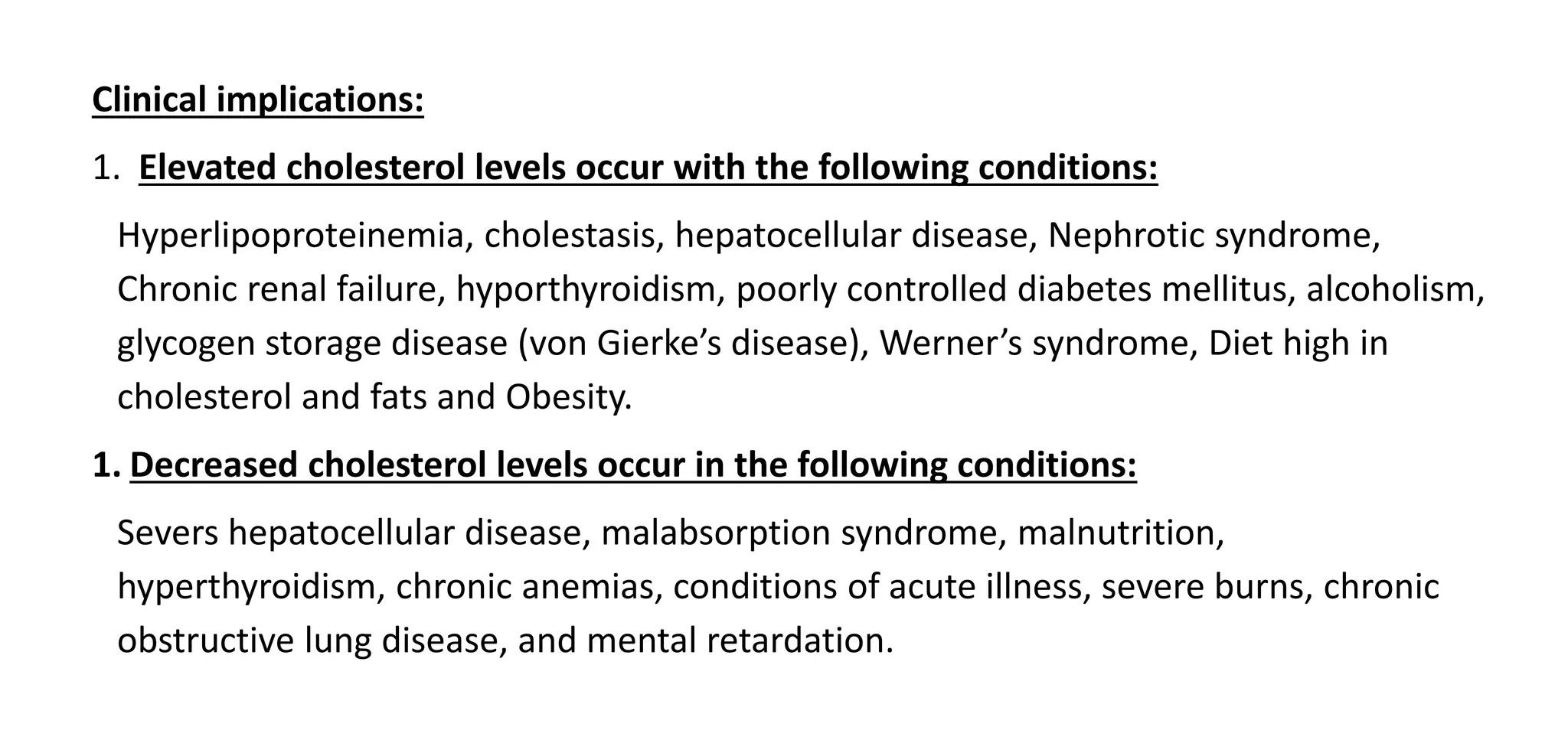 Clinical implications:
1. Elevated cholesterol levels occur with the following conditions:
Hyperlipoproteinemia, cholestasis, hepatocellular disease, Nephrotic syndrome,
Chronic renal failure, hyporthyroidism, poorly controlled diabetes mellitus, alcoholism,
glycogen storage disease (von Gierke’s disease), Werner’s syndrome, Diet high in
cholesterol and fats and Obesity.
1. Decreased cholesterol levels occur in the following conditions:
Severs hepatocellular disease, malabsorption syndrome, malnutrition,
hyperthyroidism, chronic anemias, conditions of acute illness, severe burns, chronic
obstructive lung disease, and mental retardation.
 