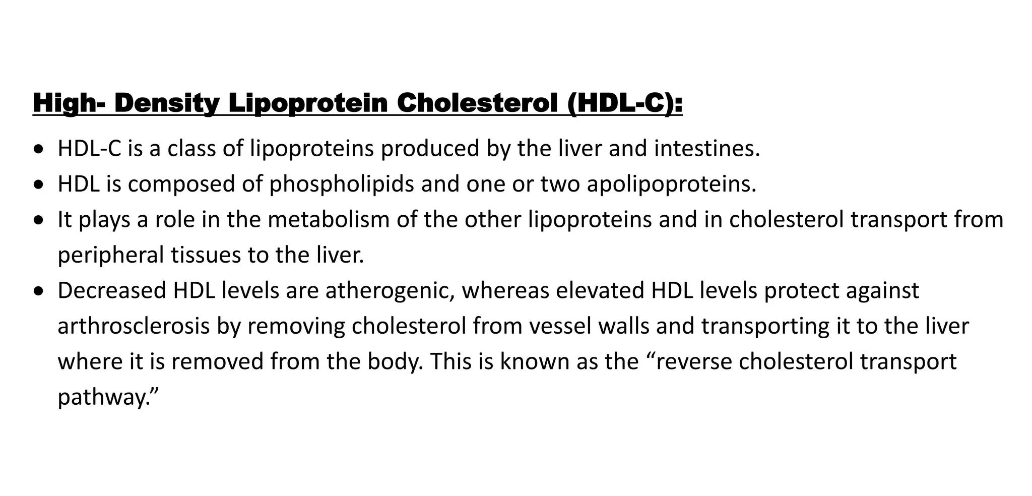 High- Density Lipoprotein Cholesterol (HDL-C):
 HDL-C is a class of lipoproteins produced by the liver and intestines.
 HDL is composed of phospholipids and one or two apolipoproteins.
 It plays a role in the metabolism of the other lipoproteins and in cholesterol transport from
peripheral tissues to the liver.
 Decreased HDL levels are atherogenic, whereas elevated HDL levels protect against
arthrosclerosis by removing cholesterol from vessel walls and transporting it to the liver
where it is removed from the body. This is known as the “reverse cholesterol transport
pathway.”
 
