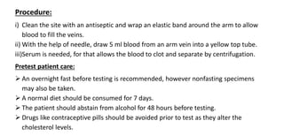 Procedure:
i) Clean the site with an antiseptic and wrap an elastic band around the arm to allow
blood to fill the veins.
ii) With the help of needle, draw 5 ml blood from an arm vein into a yellow top tube.
iii)Serum is needed, for that allows the blood to clot and separate by centrifugation.
Pretest patient care:
 An overnight fast before testing is recommended, however nonfasting specimens
may also be taken.
 A normal diet should be consumed for 7 days.
 The patient should abstain from alcohol for 48 hours before testing.
 Drugs like contraceptive pills should be avoided prior to test as they alter the
cholesterol levels.
 