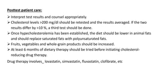 Posttest patient care:
 Interpret test results and counsel appropriately.
 Cholesterol levels >200 mg/dl should be retested and the results averaged. If the two
results differ by >10 %, a third test should be done.
 Once hypecholesterolemia has been established, the diet should be lower in animal fats
and should replace saturated fats with polyunsaturated fats.
 Fruits, vegetables and whole-grain products should be increased.
 At least 6 months of dietary therapy should be tried before initiating cholesterol-
reducing drug therapy.
Drug therapy involves_ lovastatin, simvastatin, fluvastatin, clofibrate, etc
 