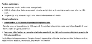 Posttest patient care:
 Interpret test results and counsel appropriately.
 If HDL levels are low, diet management, exercise, weight loss, and smoking cessation can raise the HDL
levels.
 Drug therapy may be necessary if these methods fail to raise HDL levels.
Clinical implications:
1. Increased HDL-C values occur in the following conditions:
Familial hyper-α-lipoproteinemia (HDL excess), Chronic liver disease (cirrhosis, alcoholism, hepatitis), Long
term aerobic or vigorous exercise.
1. Decreased HDL-C values are associated with increased risk for CHD and premature CHD and occur in the
following conditions:
Familial hypo-α-lipoproteinemia (Tangier disease), Hypertriglyceridemia, poorly controlled diabetes mellitus,
Hepatocellular diseases, cholestasis, and chronic renal failure
 