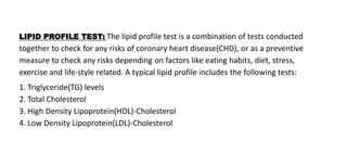 LIPID PROFILE TEST: The lipid profile test is a combination of tests conducted
together to check for any risks of coronary heart disease(CHD), or as a preventive
measure to check any risks depending on factors like eating habits, diet, stress,
exercise and life-style related. A typical lipid profile includes the following tests:
1. Triglyceride(TG) levels
2. Total Cholesterol
3. High Density Lipoprotein(HDL)-Cholesterol
4. Low Density Lipoprotein(LDL)-Cholesterol
 