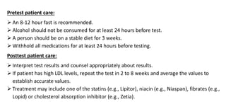 Pretest patient care:
 An 8-12 hour fast is recommended.
 Alcohol should not be consumed for at least 24 hours before test.
 A person should be on a stable diet for 3 weeks.
 Withhold all medications for at least 24 hours before testing.
Posttest patient care:
 Interpret test results and counsel appropriately about results.
 If patient has high LDL levels, repeat the test in 2 to 8 weeks and average the values to
establish accurate values.
 Treatment may include one of the statins (e.g., Lipitor), niacin (e.g., Niaspan), fibrates (e.g.,
Lopid) or cholesterol absorption inhibitor (e.g., Zetia).
 