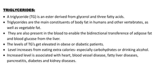 TRIGLYCERIDES:
 A triglyceride (TG) is an ester derived from glycerol and three fatty acids.
 Triglycerides are the main constituents of body fat in humans and other vertebrates, as
well as vegetable fat.
 They are also present in the blood to enable the bidirectional transference of adipose fat
and blood glucose from the liver.
 The levels of TG’s get elevated in obese or diabetic patients.
 Level increases from eating extra calories- especially carbohydrates or drinking alcohol.
 Increased level is associated with heart, blood vessel disease, fatty liver diseases,
pancreatitis, diabetes and kidney diseases.
 